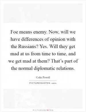 Foe means enemy. Now, will we have differences of opinion with the Russians? Yes. Will they get mad at us from time to time, and we get mad at them? That’s part of the normal diplomatic relations Picture Quote #1
