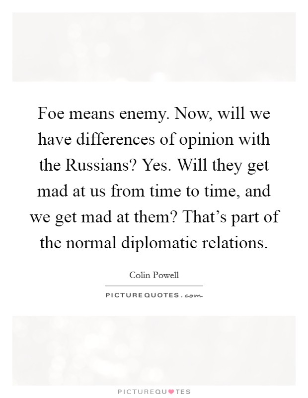 Foe means enemy. Now, will we have differences of opinion with the Russians? Yes. Will they get mad at us from time to time, and we get mad at them? That's part of the normal diplomatic relations Picture Quote #1