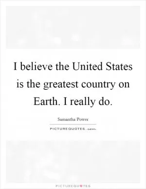 I believe the United States is the greatest country on Earth. I really do Picture Quote #1