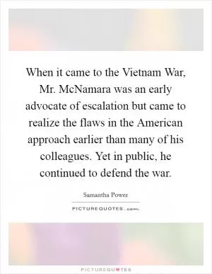 When it came to the Vietnam War, Mr. McNamara was an early advocate of escalation but came to realize the flaws in the American approach earlier than many of his colleagues. Yet in public, he continued to defend the war Picture Quote #1