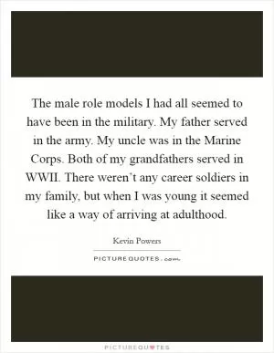 The male role models I had all seemed to have been in the military. My father served in the army. My uncle was in the Marine Corps. Both of my grandfathers served in WWII. There weren’t any career soldiers in my family, but when I was young it seemed like a way of arriving at adulthood Picture Quote #1