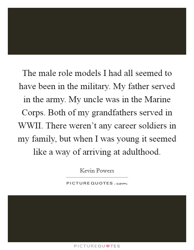 The male role models I had all seemed to have been in the military. My father served in the army. My uncle was in the Marine Corps. Both of my grandfathers served in WWII. There weren't any career soldiers in my family, but when I was young it seemed like a way of arriving at adulthood Picture Quote #1