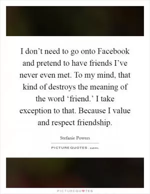 I don’t need to go onto Facebook and pretend to have friends I’ve never even met. To my mind, that kind of destroys the meaning of the word ‘friend.’ I take exception to that. Because I value and respect friendship Picture Quote #1