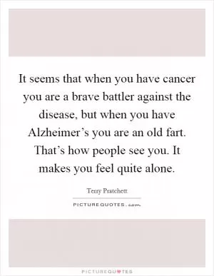 It seems that when you have cancer you are a brave battler against the disease, but when you have Alzheimer’s you are an old fart. That’s how people see you. It makes you feel quite alone Picture Quote #1