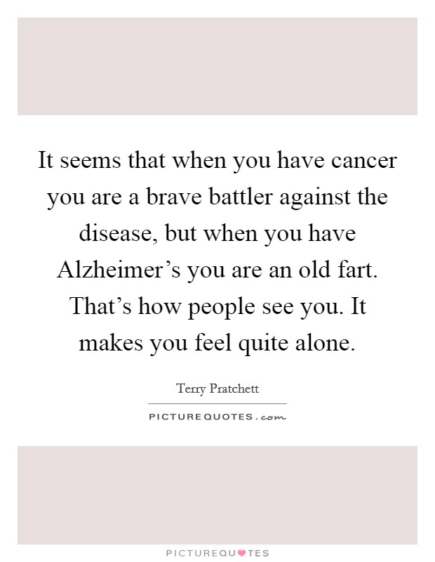 It seems that when you have cancer you are a brave battler against the disease, but when you have Alzheimer's you are an old fart. That's how people see you. It makes you feel quite alone Picture Quote #1