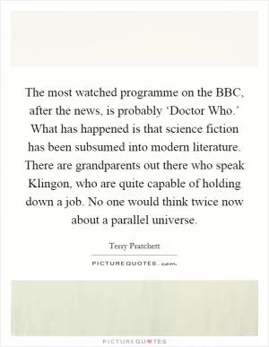 The most watched programme on the BBC, after the news, is probably ‘Doctor Who.’ What has happened is that science fiction has been subsumed into modern literature. There are grandparents out there who speak Klingon, who are quite capable of holding down a job. No one would think twice now about a parallel universe Picture Quote #1
