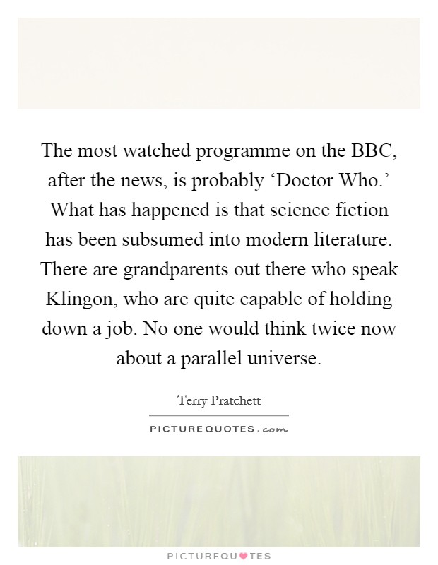 The most watched programme on the BBC, after the news, is probably ‘Doctor Who.' What has happened is that science fiction has been subsumed into modern literature. There are grandparents out there who speak Klingon, who are quite capable of holding down a job. No one would think twice now about a parallel universe Picture Quote #1
