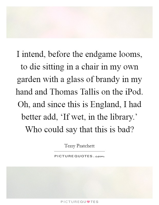 I intend, before the endgame looms, to die sitting in a chair in my own garden with a glass of brandy in my hand and Thomas Tallis on the iPod. Oh, and since this is England, I had better add, ‘If wet, in the library.' Who could say that this is bad? Picture Quote #1