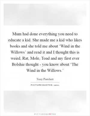 Mum had done everything you need to educate a kid. She made me a kid who likes books and she told me about ‘Wind in the Willows’ and read it and I thought this is weird, Rat, Mole, Toad and my first ever Bolshie thought - you know about ‘The Wind in the Willows.’ Picture Quote #1