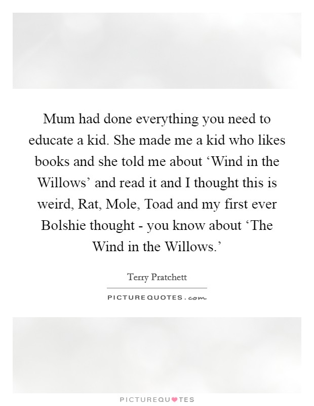 Mum had done everything you need to educate a kid. She made me a kid who likes books and she told me about ‘Wind in the Willows' and read it and I thought this is weird, Rat, Mole, Toad and my first ever Bolshie thought - you know about ‘The Wind in the Willows.' Picture Quote #1