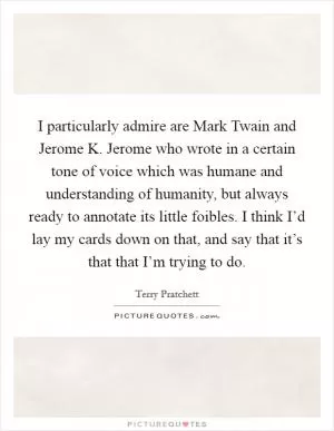 I particularly admire are Mark Twain and Jerome K. Jerome who wrote in a certain tone of voice which was humane and understanding of humanity, but always ready to annotate its little foibles. I think I’d lay my cards down on that, and say that it’s that that I’m trying to do Picture Quote #1