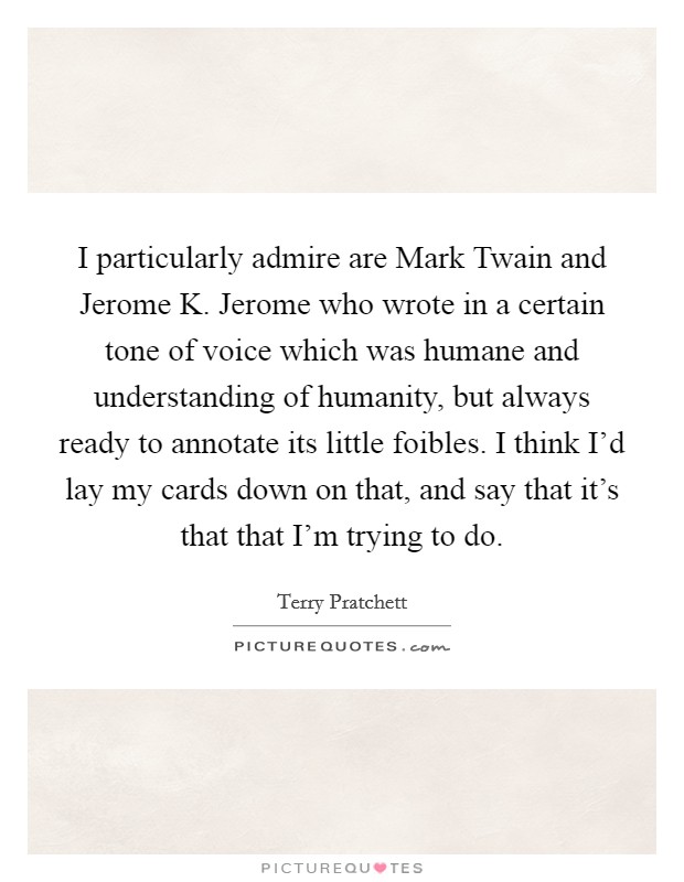 I particularly admire are Mark Twain and Jerome K. Jerome who wrote in a certain tone of voice which was humane and understanding of humanity, but always ready to annotate its little foibles. I think I'd lay my cards down on that, and say that it's that that I'm trying to do Picture Quote #1