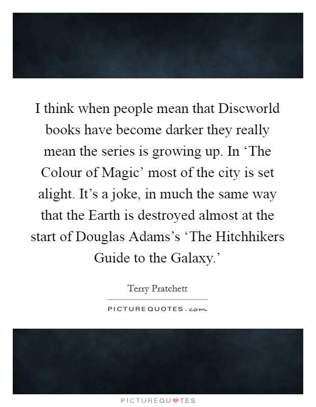 I think when people mean that Discworld books have become darker they really mean the series is growing up. In ‘The Colour of Magic' most of the city is set alight. It's a joke, in much the same way that the Earth is destroyed almost at the start of Douglas Adams's ‘The Hitchhikers Guide to the Galaxy.' Picture Quote #1