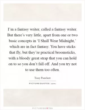 I’m a fantasy writer, called a fantasy writer. But there’s very little, apart from one or two basic concepts in ‘I Shall Wear Midnight,’ which are in fact fantasy. You have sticks that fly, but they’re practical broomsticks, with a bloody great strap that you can hold on to so you don’t fall off. And you try not to use them too often Picture Quote #1