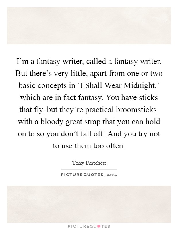I'm a fantasy writer, called a fantasy writer. But there's very little, apart from one or two basic concepts in ‘I Shall Wear Midnight,' which are in fact fantasy. You have sticks that fly, but they're practical broomsticks, with a bloody great strap that you can hold on to so you don't fall off. And you try not to use them too often Picture Quote #1
