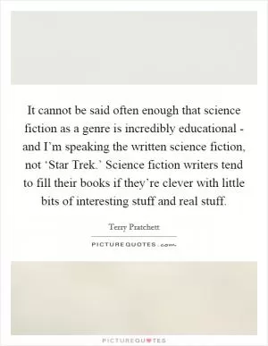 It cannot be said often enough that science fiction as a genre is incredibly educational - and I’m speaking the written science fiction, not ‘Star Trek.’ Science fiction writers tend to fill their books if they’re clever with little bits of interesting stuff and real stuff Picture Quote #1
