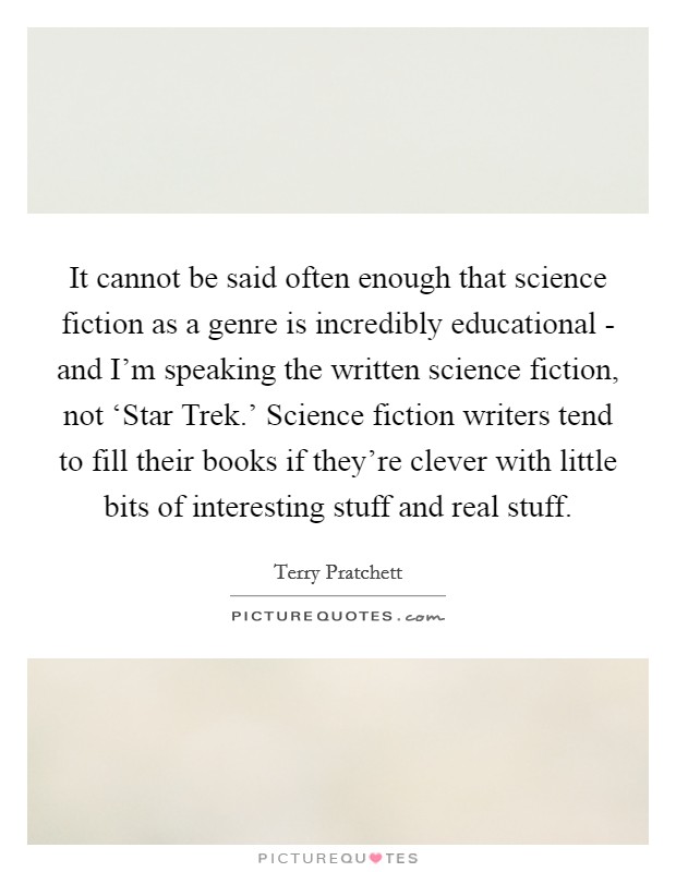 It cannot be said often enough that science fiction as a genre is incredibly educational - and I'm speaking the written science fiction, not ‘Star Trek.' Science fiction writers tend to fill their books if they're clever with little bits of interesting stuff and real stuff Picture Quote #1