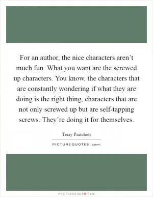 For an author, the nice characters aren’t much fun. What you want are the screwed up characters. You know, the characters that are constantly wondering if what they are doing is the right thing, characters that are not only screwed up but are self-tapping screws. They’re doing it for themselves Picture Quote #1