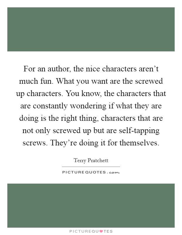 For an author, the nice characters aren't much fun. What you want are the screwed up characters. You know, the characters that are constantly wondering if what they are doing is the right thing, characters that are not only screwed up but are self-tapping screws. They're doing it for themselves Picture Quote #1