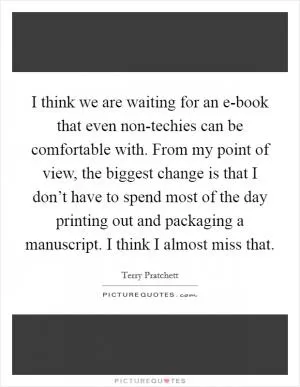I think we are waiting for an e-book that even non-techies can be comfortable with. From my point of view, the biggest change is that I don’t have to spend most of the day printing out and packaging a manuscript. I think I almost miss that Picture Quote #1