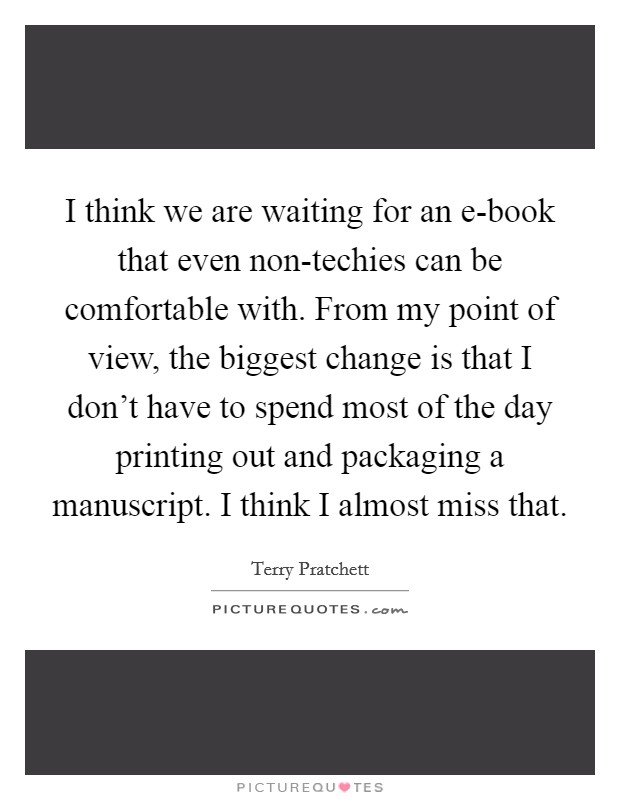 I think we are waiting for an e-book that even non-techies can be comfortable with. From my point of view, the biggest change is that I don't have to spend most of the day printing out and packaging a manuscript. I think I almost miss that Picture Quote #1