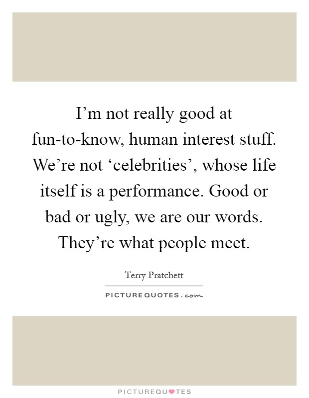 I'm not really good at fun-to-know, human interest stuff. We're not ‘celebrities', whose life itself is a performance. Good or bad or ugly, we are our words. They're what people meet Picture Quote #1