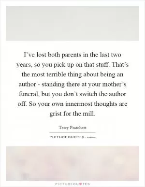 I’ve lost both parents in the last two years, so you pick up on that stuff. That’s the most terrible thing about being an author - standing there at your mother’s funeral, but you don’t switch the author off. So your own innermost thoughts are grist for the mill Picture Quote #1