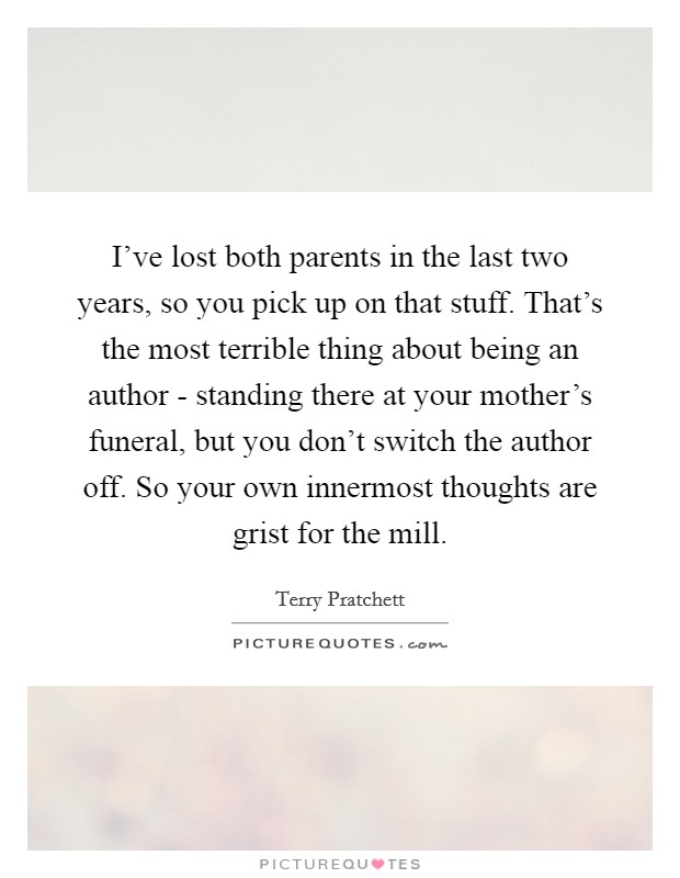 I've lost both parents in the last two years, so you pick up on that stuff. That's the most terrible thing about being an author - standing there at your mother's funeral, but you don't switch the author off. So your own innermost thoughts are grist for the mill Picture Quote #1