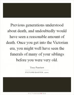 Previous generations understood about death, and undoubtedly would have seen a reasonable amount of death. Once you get into the Victorian era, you might well have seen the funerals of many of your siblings before you were very old Picture Quote #1