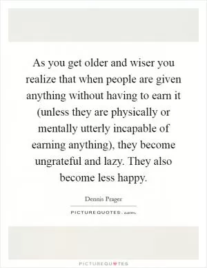 As you get older and wiser you realize that when people are given anything without having to earn it (unless they are physically or mentally utterly incapable of earning anything), they become ungrateful and lazy. They also become less happy Picture Quote #1