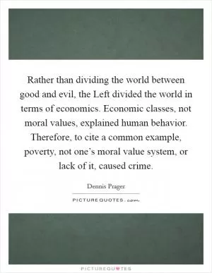 Rather than dividing the world between good and evil, the Left divided the world in terms of economics. Economic classes, not moral values, explained human behavior. Therefore, to cite a common example, poverty, not one’s moral value system, or lack of it, caused crime Picture Quote #1