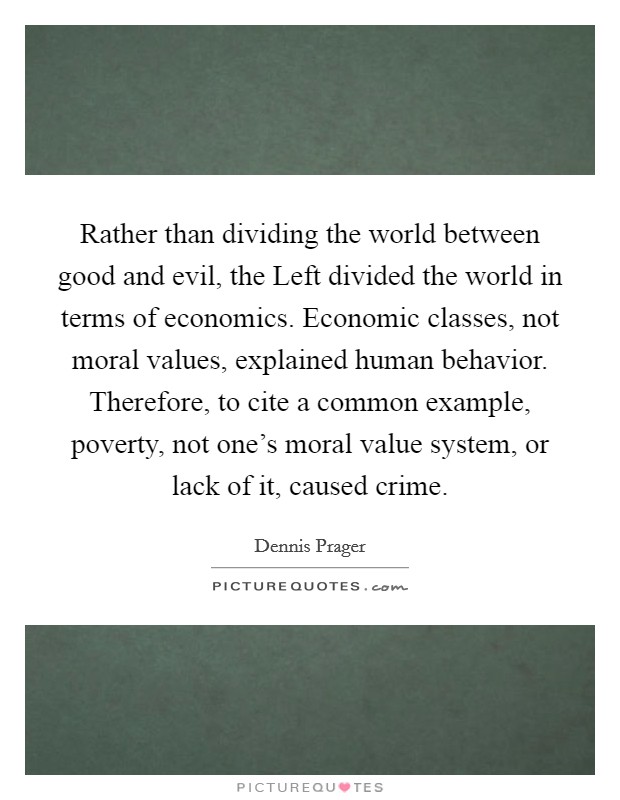 Rather than dividing the world between good and evil, the Left divided the world in terms of economics. Economic classes, not moral values, explained human behavior. Therefore, to cite a common example, poverty, not one's moral value system, or lack of it, caused crime Picture Quote #1