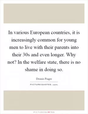 In various European countries, it is increasingly common for young men to live with their parents into their 30s and even longer. Why not? In the welfare state, there is no shame in doing so Picture Quote #1