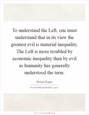 To understand the Left, one must understand that in its view the greatest evil is material inequality. The Left is more troubled by economic inequality than by evil as humanity has generally understood the term Picture Quote #1