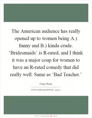 The American audience has really opened up to women being A.) funny and B.) kinda crude. ‘Bridesmaids’ is R-rated, and I think it was a major coup for women to have an R-rated comedy that did really well. Same as ‘Bad Teacher.’ Picture Quote #1