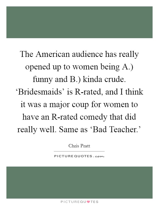 The American audience has really opened up to women being A.) funny and B.) kinda crude. ‘Bridesmaids' is R-rated, and I think it was a major coup for women to have an R-rated comedy that did really well. Same as ‘Bad Teacher.' Picture Quote #1