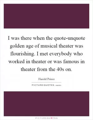I was there when the quote-unquote golden age of musical theater was flourishing. I met everybody who worked in theater or was famous in theater from the  40s on Picture Quote #1