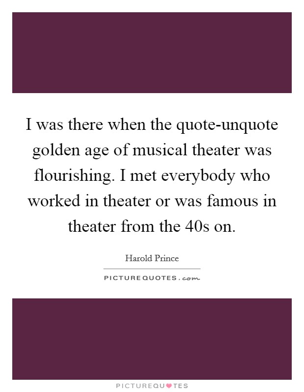 I was there when the quote-unquote golden age of musical theater was flourishing. I met everybody who worked in theater or was famous in theater from the  40s on Picture Quote #1