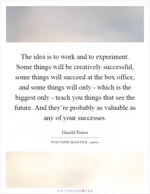 The idea is to work and to experiment. Some things will be creatively successful, some things will succeed at the box office, and some things will only - which is the biggest only - teach you things that see the future. And they’re probably as valuable as any of your successes Picture Quote #1