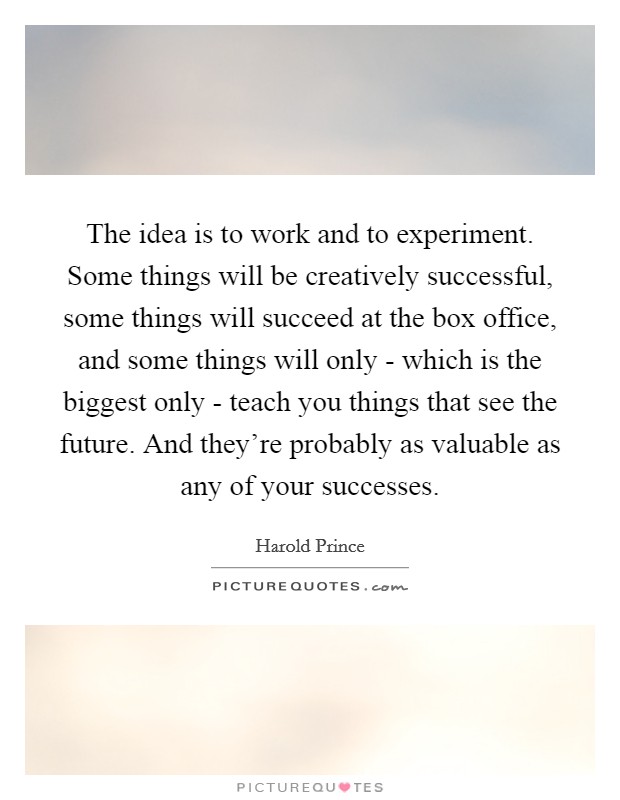 The idea is to work and to experiment. Some things will be creatively successful, some things will succeed at the box office, and some things will only - which is the biggest only - teach you things that see the future. And they're probably as valuable as any of your successes Picture Quote #1