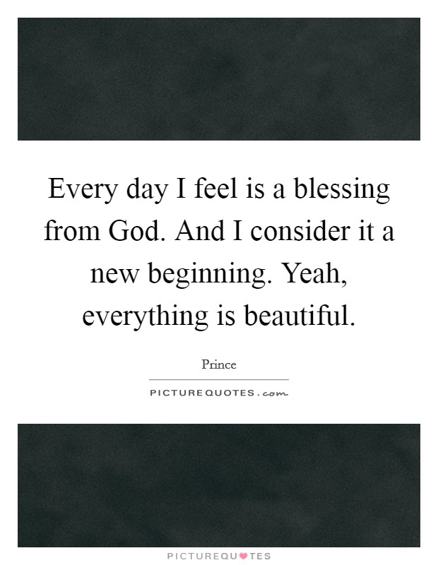 Every day I feel is a blessing from God. And I consider it a new beginning. Yeah, everything is beautiful Picture Quote #1