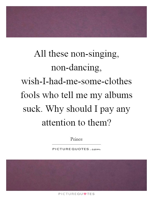 All these non-singing, non-dancing, wish-I-had-me-some-clothes fools who tell me my albums suck. Why should I pay any attention to them? Picture Quote #1