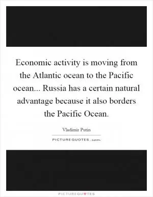Economic activity is moving from the Atlantic ocean to the Pacific ocean... Russia has a certain natural advantage because it also borders the Pacific Ocean Picture Quote #1