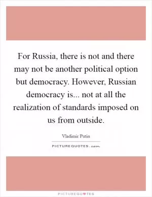For Russia, there is not and there may not be another political option but democracy. However, Russian democracy is... not at all the realization of standards imposed on us from outside Picture Quote #1