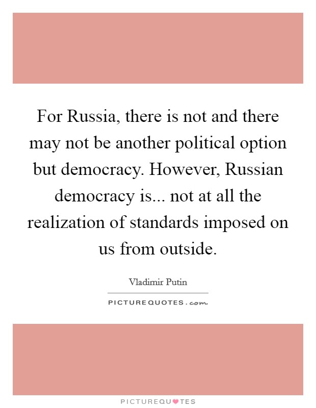 For Russia, there is not and there may not be another political option but democracy. However, Russian democracy is... not at all the realization of standards imposed on us from outside Picture Quote #1