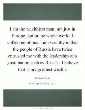 I am the wealthiest man, not just in Europe, but in the whole world. I collect emotions. I am wealthy in that the people of Russia have twice entrusted me with the leadership of a great nation such as Russia - I believe that is my greatest wealth Picture Quote #1