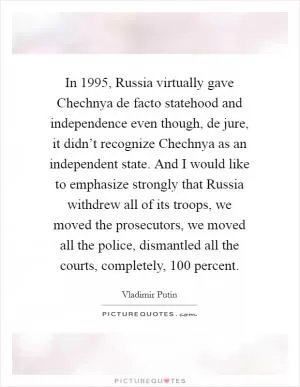 In 1995, Russia virtually gave Chechnya de facto statehood and independence even though, de jure, it didn’t recognize Chechnya as an independent state. And I would like to emphasize strongly that Russia withdrew all of its troops, we moved the prosecutors, we moved all the police, dismantled all the courts, completely, 100 percent Picture Quote #1