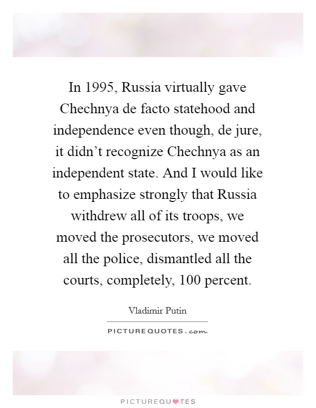 In 1995, Russia virtually gave Chechnya de facto statehood and independence even though, de jure, it didn't recognize Chechnya as an independent state. And I would like to emphasize strongly that Russia withdrew all of its troops, we moved the prosecutors, we moved all the police, dismantled all the courts, completely, 100 percent Picture Quote #1