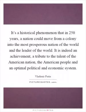 It’s a historical phenomenon that in 250 years, a nation could move from a colony into the most prosperous nation of the world and the leader of the world. It is indeed an achievement, a tribute to the talent of the American nation, the American people and an optimal political and economic system Picture Quote #1