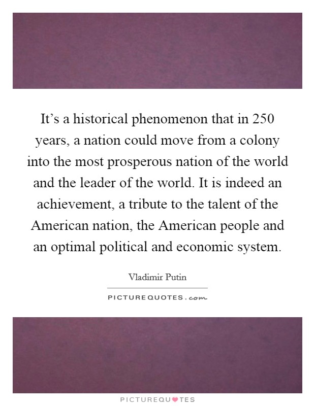 It's a historical phenomenon that in 250 years, a nation could move from a colony into the most prosperous nation of the world and the leader of the world. It is indeed an achievement, a tribute to the talent of the American nation, the American people and an optimal political and economic system Picture Quote #1